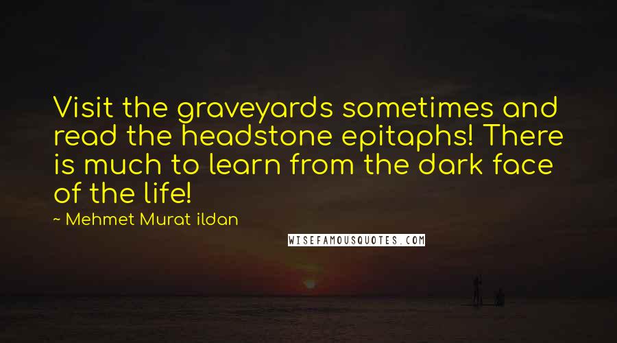 Mehmet Murat Ildan Quotes: Visit the graveyards sometimes and read the headstone epitaphs! There is much to learn from the dark face of the life!