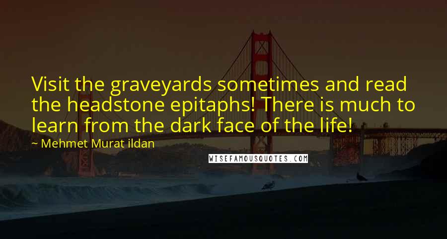 Mehmet Murat Ildan Quotes: Visit the graveyards sometimes and read the headstone epitaphs! There is much to learn from the dark face of the life!