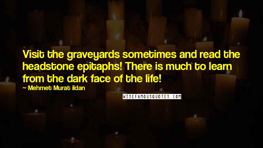 Mehmet Murat Ildan Quotes: Visit the graveyards sometimes and read the headstone epitaphs! There is much to learn from the dark face of the life!