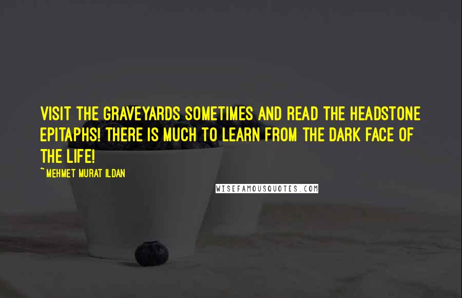 Mehmet Murat Ildan Quotes: Visit the graveyards sometimes and read the headstone epitaphs! There is much to learn from the dark face of the life!