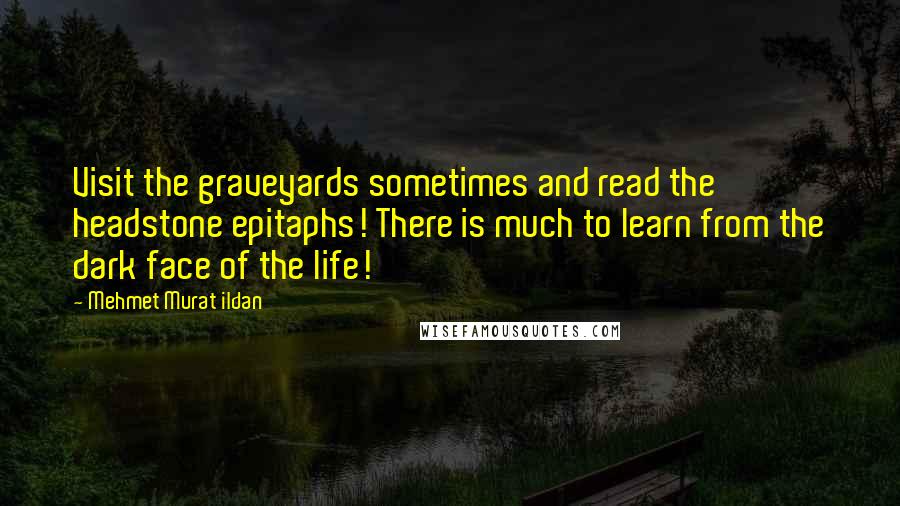 Mehmet Murat Ildan Quotes: Visit the graveyards sometimes and read the headstone epitaphs! There is much to learn from the dark face of the life!