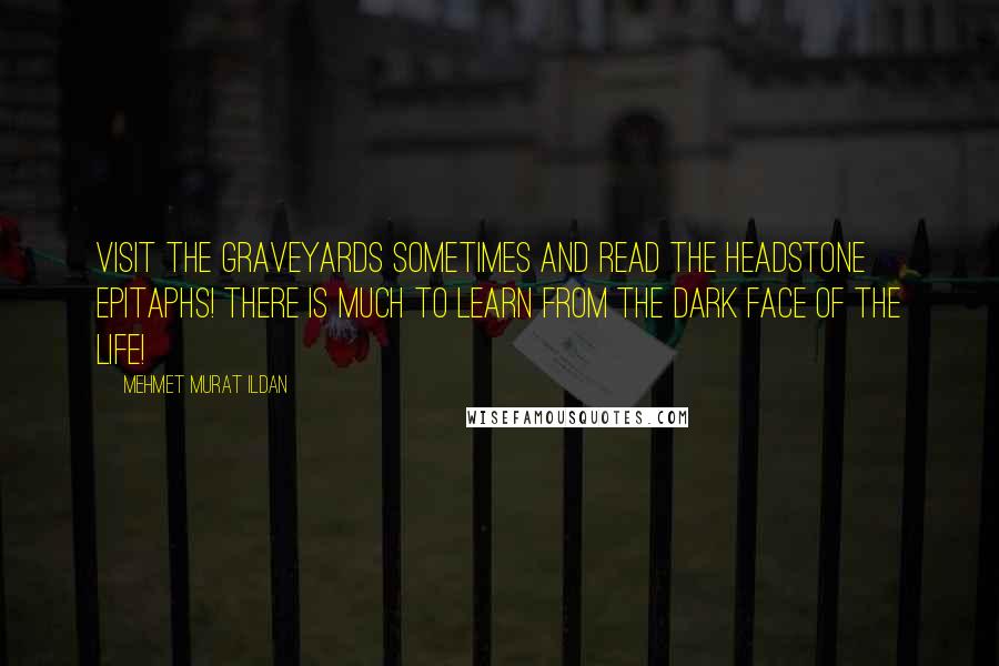 Mehmet Murat Ildan Quotes: Visit the graveyards sometimes and read the headstone epitaphs! There is much to learn from the dark face of the life!