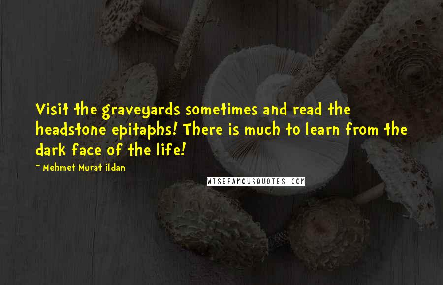 Mehmet Murat Ildan Quotes: Visit the graveyards sometimes and read the headstone epitaphs! There is much to learn from the dark face of the life!