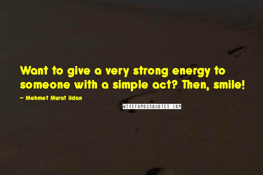 Mehmet Murat Ildan Quotes: Want to give a very strong energy to someone with a simple act? Then, smile!