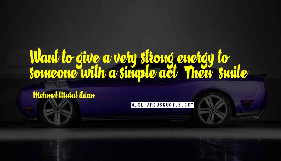 Mehmet Murat Ildan Quotes: Want to give a very strong energy to someone with a simple act? Then, smile!