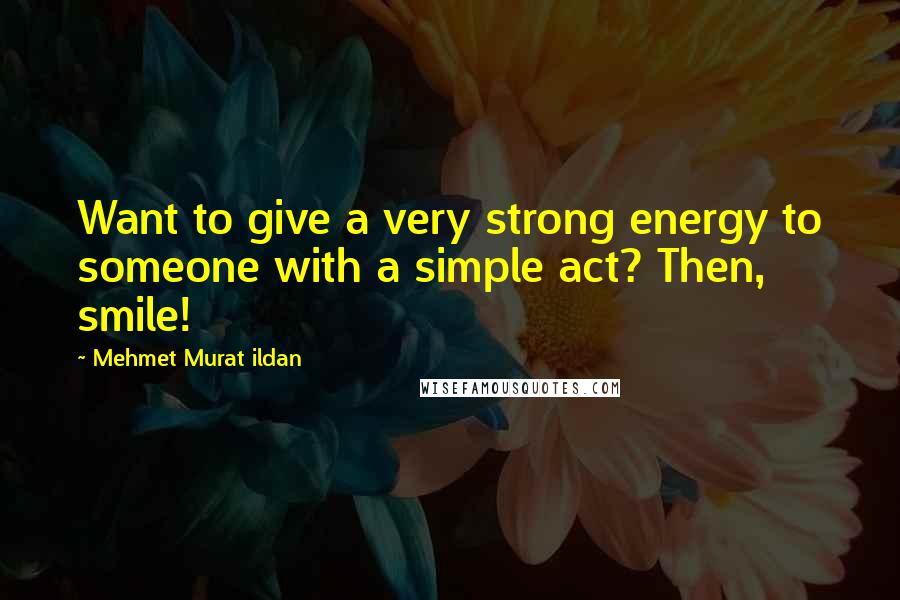 Mehmet Murat Ildan Quotes: Want to give a very strong energy to someone with a simple act? Then, smile!