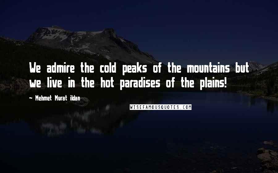 Mehmet Murat Ildan Quotes: We admire the cold peaks of the mountains but we live in the hot paradises of the plains!