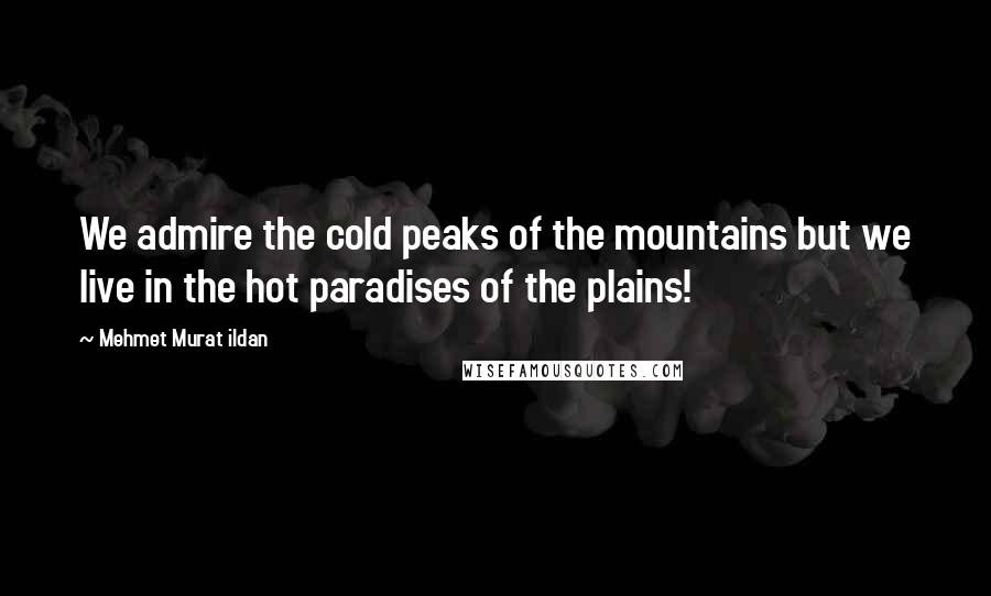 Mehmet Murat Ildan Quotes: We admire the cold peaks of the mountains but we live in the hot paradises of the plains!
