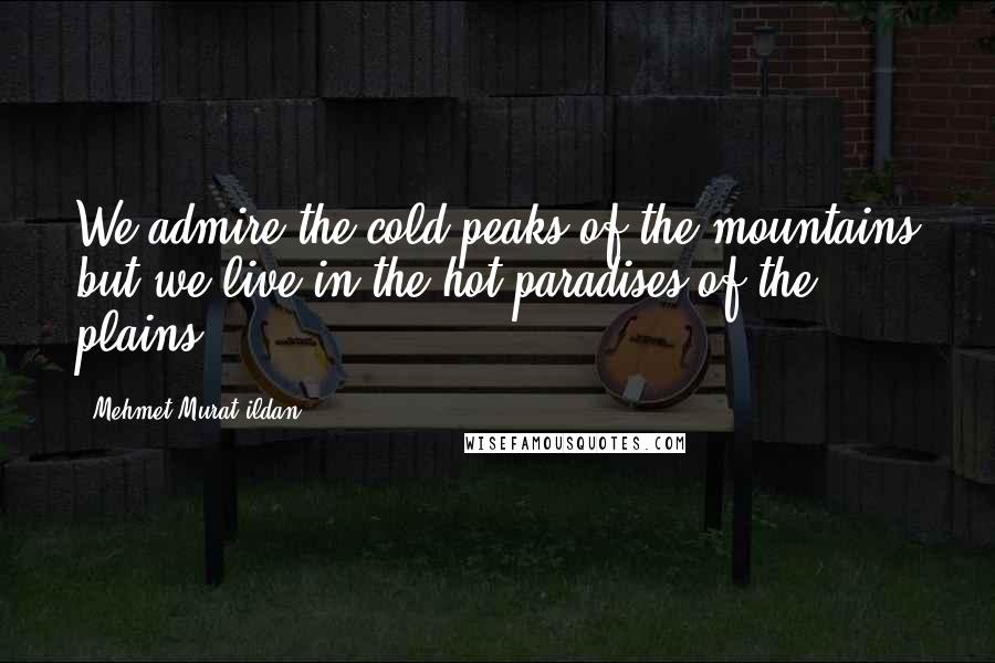 Mehmet Murat Ildan Quotes: We admire the cold peaks of the mountains but we live in the hot paradises of the plains!