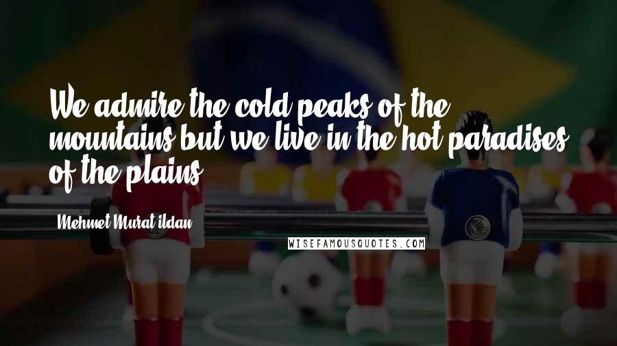 Mehmet Murat Ildan Quotes: We admire the cold peaks of the mountains but we live in the hot paradises of the plains!