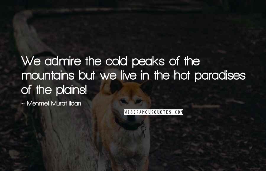 Mehmet Murat Ildan Quotes: We admire the cold peaks of the mountains but we live in the hot paradises of the plains!