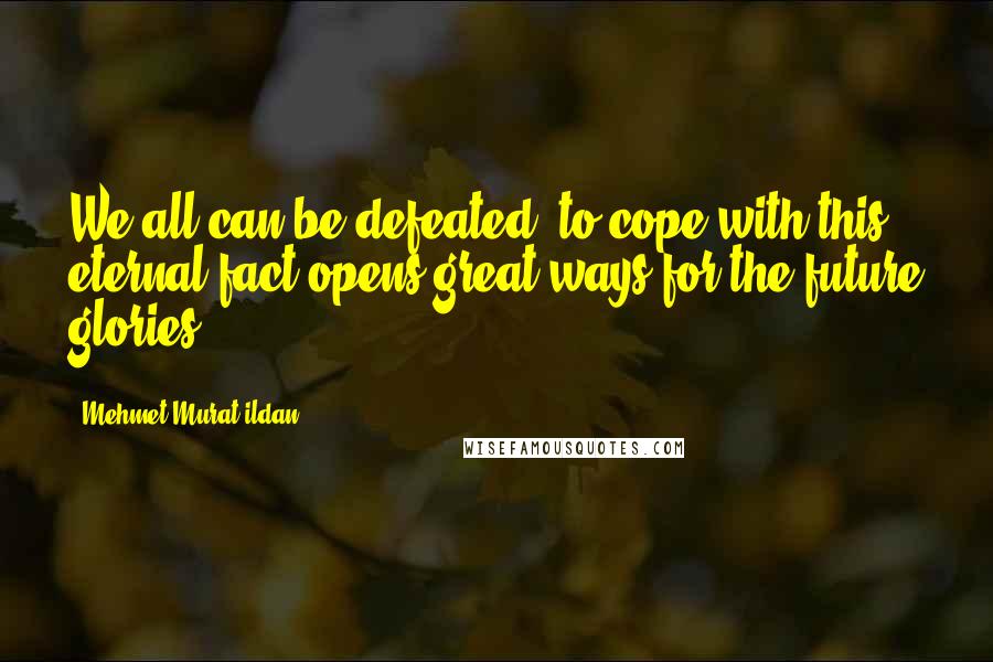 Mehmet Murat Ildan Quotes: We all can be defeated; to cope with this eternal fact opens great ways for the future glories!