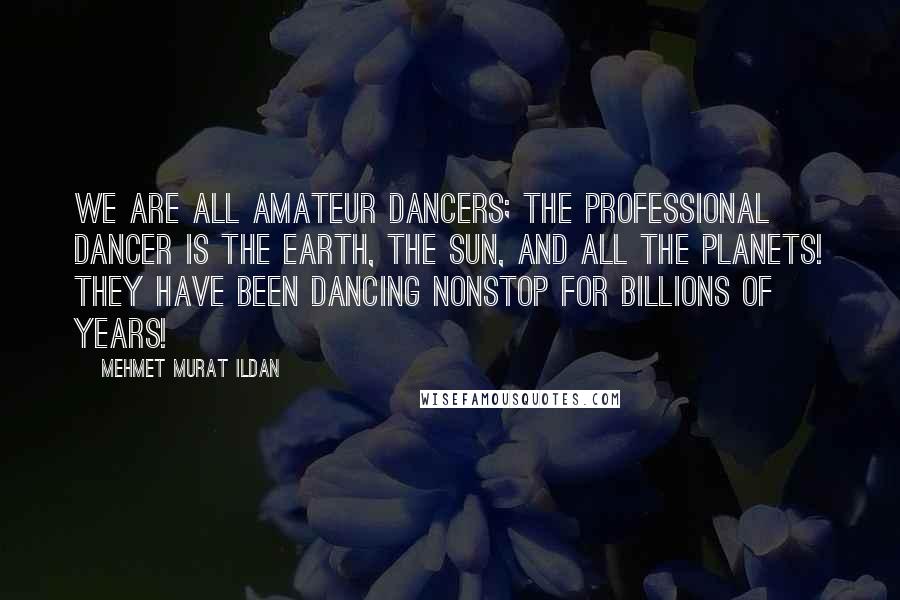 Mehmet Murat Ildan Quotes: We are all amateur dancers; the professional dancer is the Earth, the Sun, and all the planets! They have been dancing nonstop for billions of years!