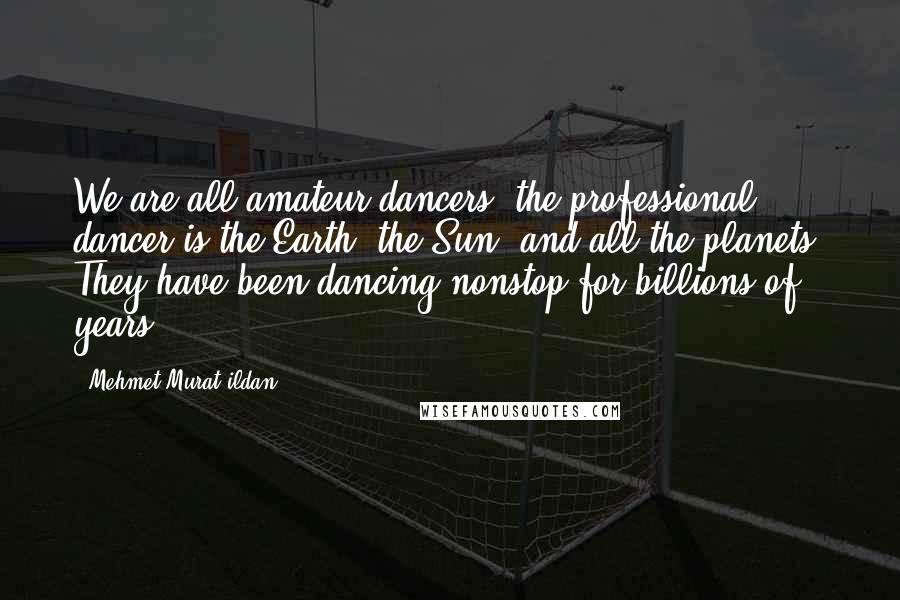 Mehmet Murat Ildan Quotes: We are all amateur dancers; the professional dancer is the Earth, the Sun, and all the planets! They have been dancing nonstop for billions of years!