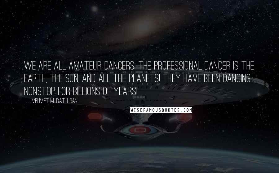 Mehmet Murat Ildan Quotes: We are all amateur dancers; the professional dancer is the Earth, the Sun, and all the planets! They have been dancing nonstop for billions of years!
