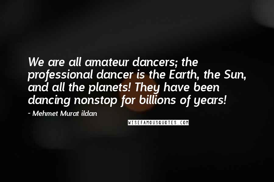 Mehmet Murat Ildan Quotes: We are all amateur dancers; the professional dancer is the Earth, the Sun, and all the planets! They have been dancing nonstop for billions of years!