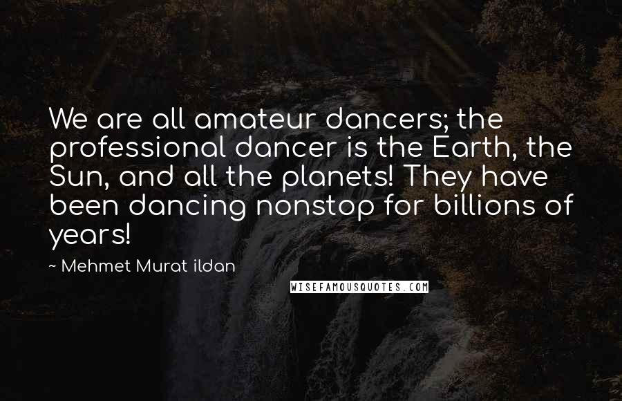 Mehmet Murat Ildan Quotes: We are all amateur dancers; the professional dancer is the Earth, the Sun, and all the planets! They have been dancing nonstop for billions of years!