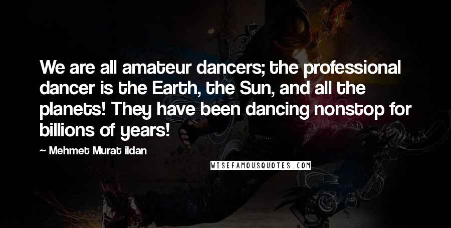 Mehmet Murat Ildan Quotes: We are all amateur dancers; the professional dancer is the Earth, the Sun, and all the planets! They have been dancing nonstop for billions of years!