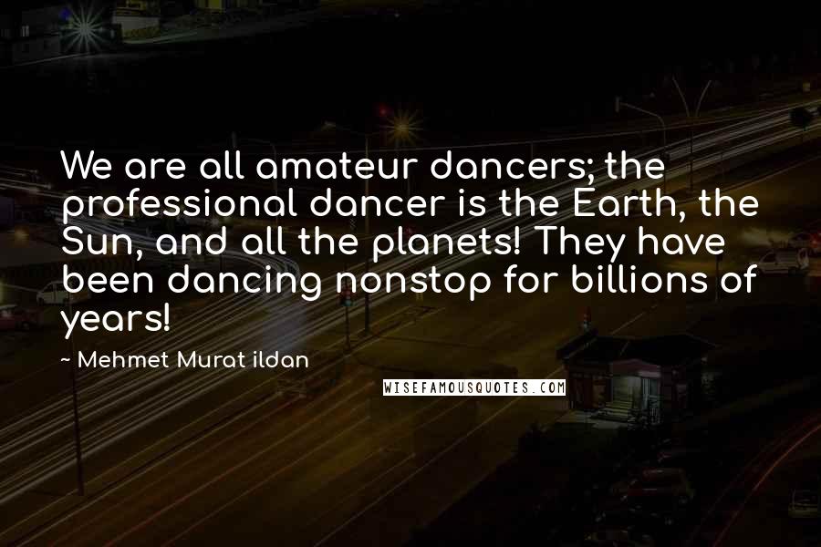 Mehmet Murat Ildan Quotes: We are all amateur dancers; the professional dancer is the Earth, the Sun, and all the planets! They have been dancing nonstop for billions of years!