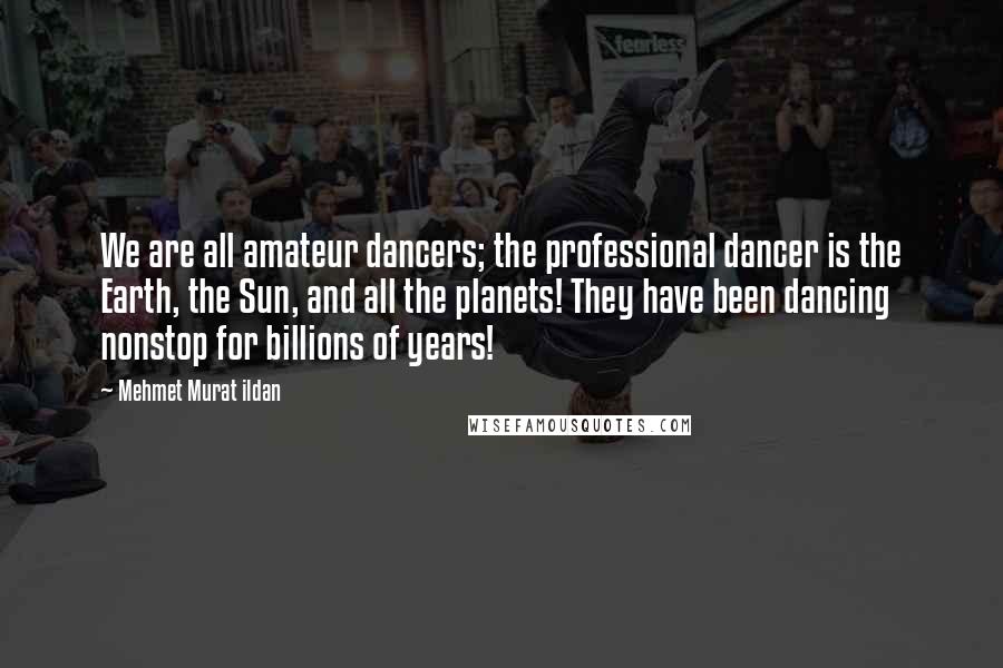 Mehmet Murat Ildan Quotes: We are all amateur dancers; the professional dancer is the Earth, the Sun, and all the planets! They have been dancing nonstop for billions of years!