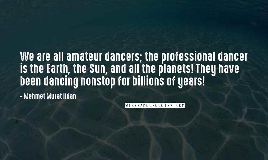 Mehmet Murat Ildan Quotes: We are all amateur dancers; the professional dancer is the Earth, the Sun, and all the planets! They have been dancing nonstop for billions of years!
