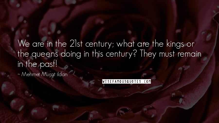 Mehmet Murat Ildan Quotes: We are in the 21st century; what are the kings or the queens doing in this century? They must remain in the past!