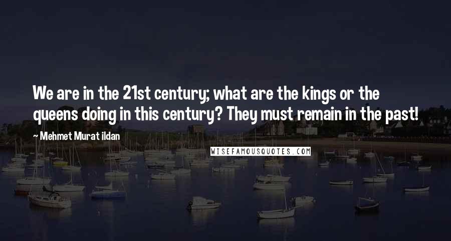 Mehmet Murat Ildan Quotes: We are in the 21st century; what are the kings or the queens doing in this century? They must remain in the past!