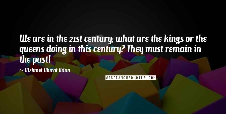 Mehmet Murat Ildan Quotes: We are in the 21st century; what are the kings or the queens doing in this century? They must remain in the past!