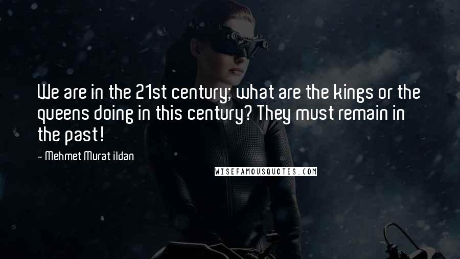 Mehmet Murat Ildan Quotes: We are in the 21st century; what are the kings or the queens doing in this century? They must remain in the past!