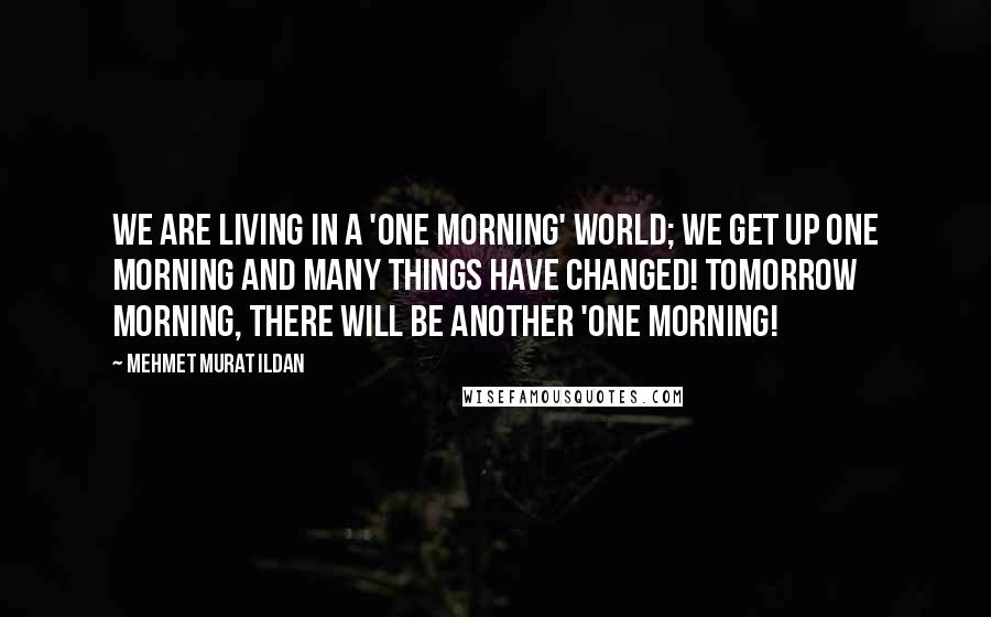 Mehmet Murat Ildan Quotes: We are living in a 'one morning' world; we get up one morning and many things have changed! Tomorrow morning, there will be another 'one morning!