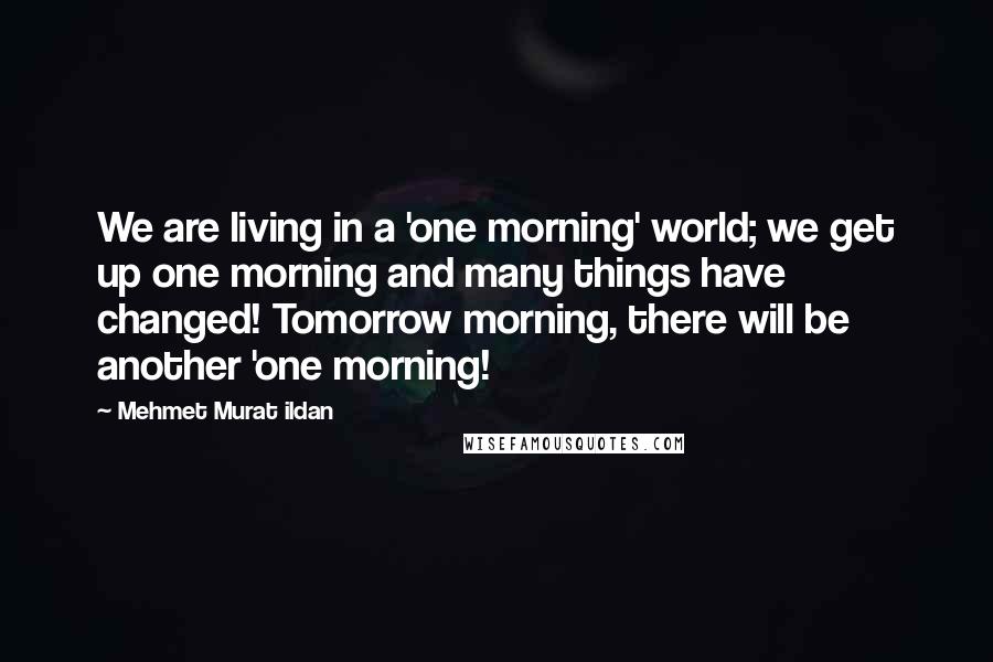 Mehmet Murat Ildan Quotes: We are living in a 'one morning' world; we get up one morning and many things have changed! Tomorrow morning, there will be another 'one morning!