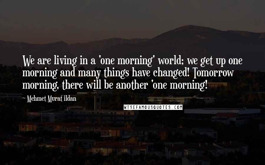 Mehmet Murat Ildan Quotes: We are living in a 'one morning' world; we get up one morning and many things have changed! Tomorrow morning, there will be another 'one morning!