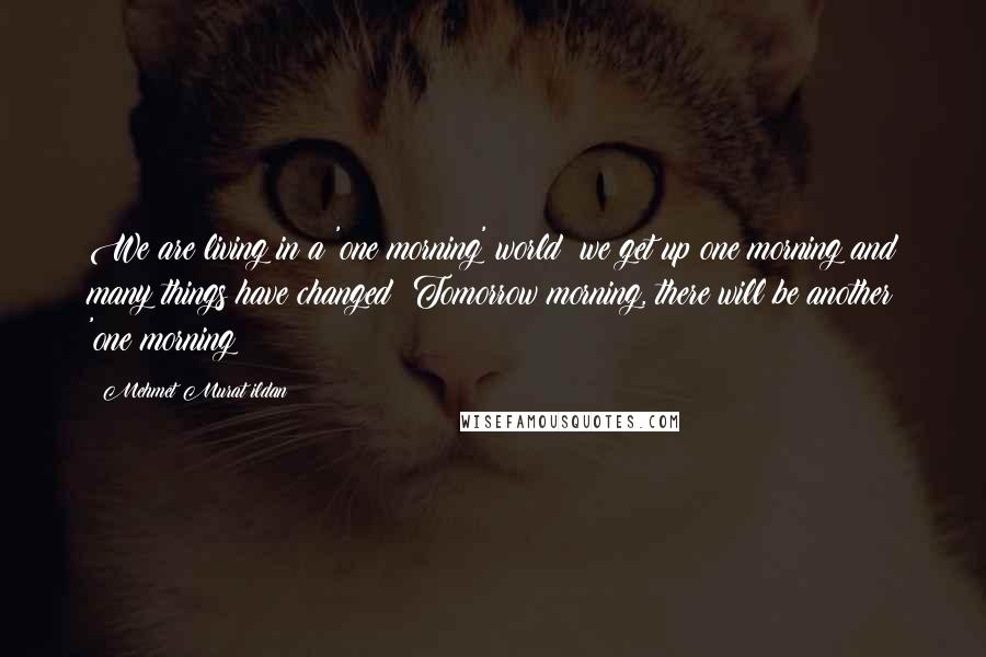 Mehmet Murat Ildan Quotes: We are living in a 'one morning' world; we get up one morning and many things have changed! Tomorrow morning, there will be another 'one morning!
