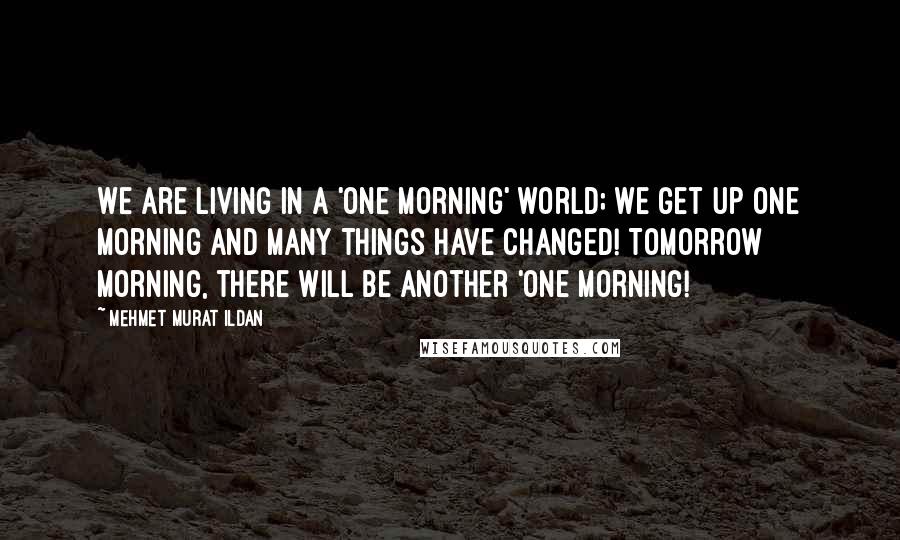 Mehmet Murat Ildan Quotes: We are living in a 'one morning' world; we get up one morning and many things have changed! Tomorrow morning, there will be another 'one morning!