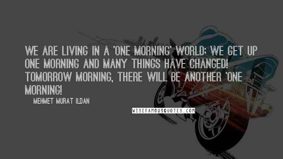 Mehmet Murat Ildan Quotes: We are living in a 'one morning' world; we get up one morning and many things have changed! Tomorrow morning, there will be another 'one morning!