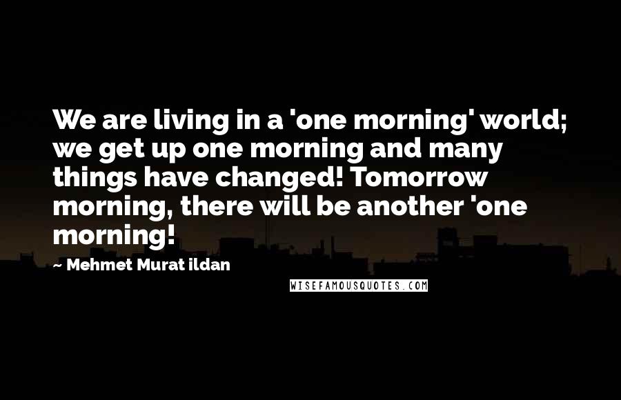 Mehmet Murat Ildan Quotes: We are living in a 'one morning' world; we get up one morning and many things have changed! Tomorrow morning, there will be another 'one morning!