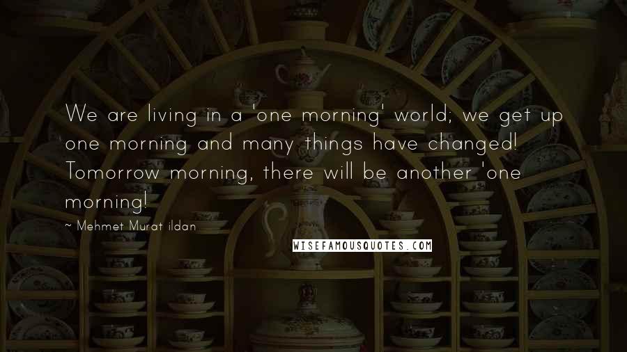 Mehmet Murat Ildan Quotes: We are living in a 'one morning' world; we get up one morning and many things have changed! Tomorrow morning, there will be another 'one morning!