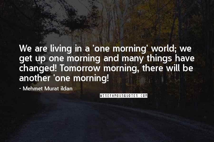 Mehmet Murat Ildan Quotes: We are living in a 'one morning' world; we get up one morning and many things have changed! Tomorrow morning, there will be another 'one morning!