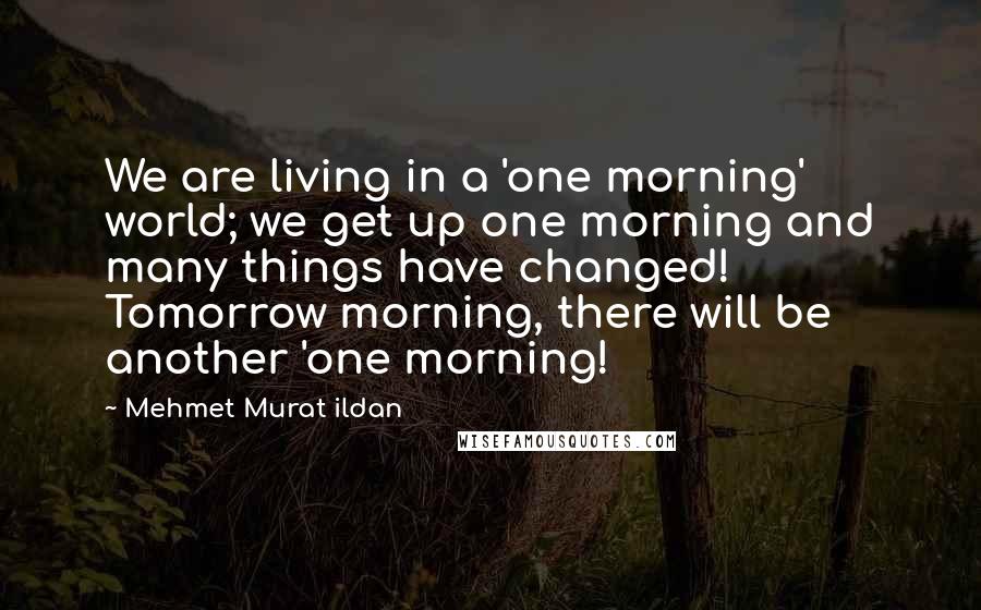 Mehmet Murat Ildan Quotes: We are living in a 'one morning' world; we get up one morning and many things have changed! Tomorrow morning, there will be another 'one morning!