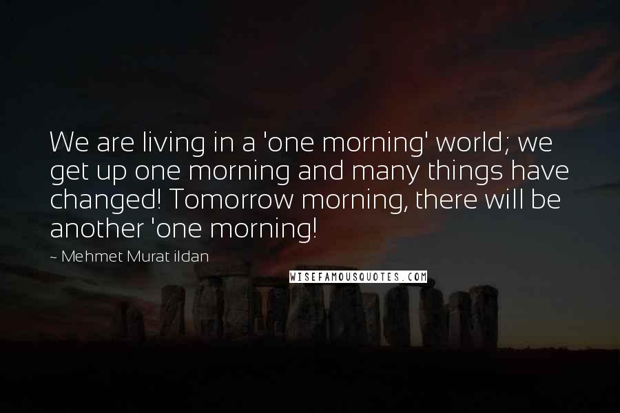 Mehmet Murat Ildan Quotes: We are living in a 'one morning' world; we get up one morning and many things have changed! Tomorrow morning, there will be another 'one morning!
