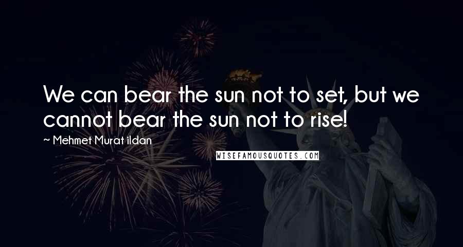 Mehmet Murat Ildan Quotes: We can bear the sun not to set, but we cannot bear the sun not to rise!