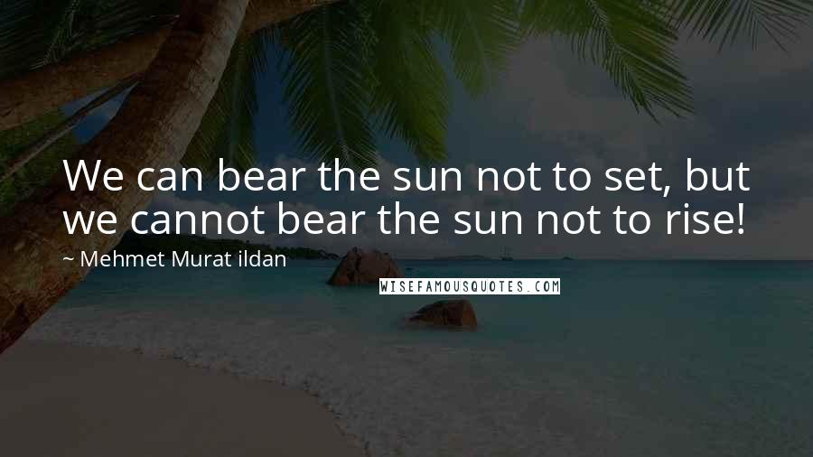 Mehmet Murat Ildan Quotes: We can bear the sun not to set, but we cannot bear the sun not to rise!