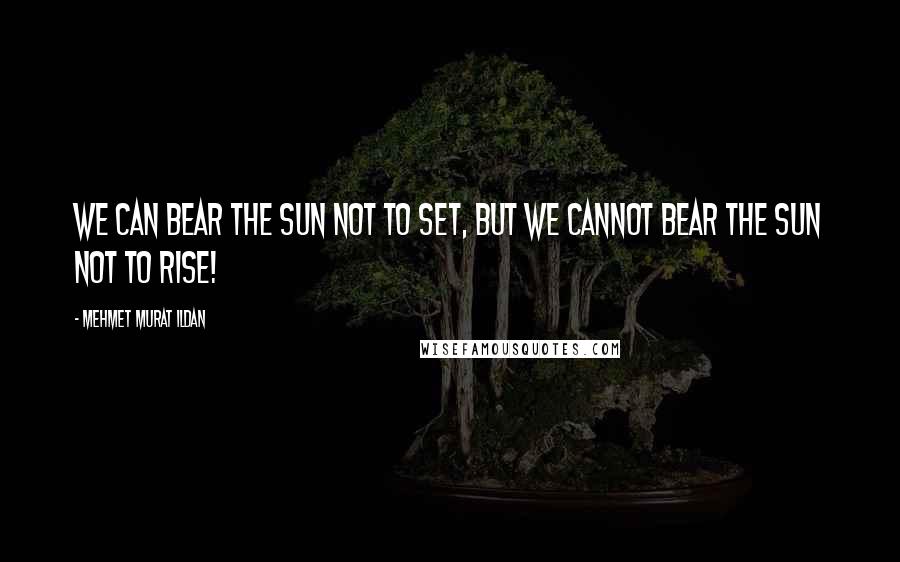 Mehmet Murat Ildan Quotes: We can bear the sun not to set, but we cannot bear the sun not to rise!