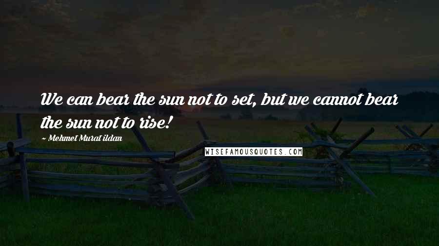 Mehmet Murat Ildan Quotes: We can bear the sun not to set, but we cannot bear the sun not to rise!