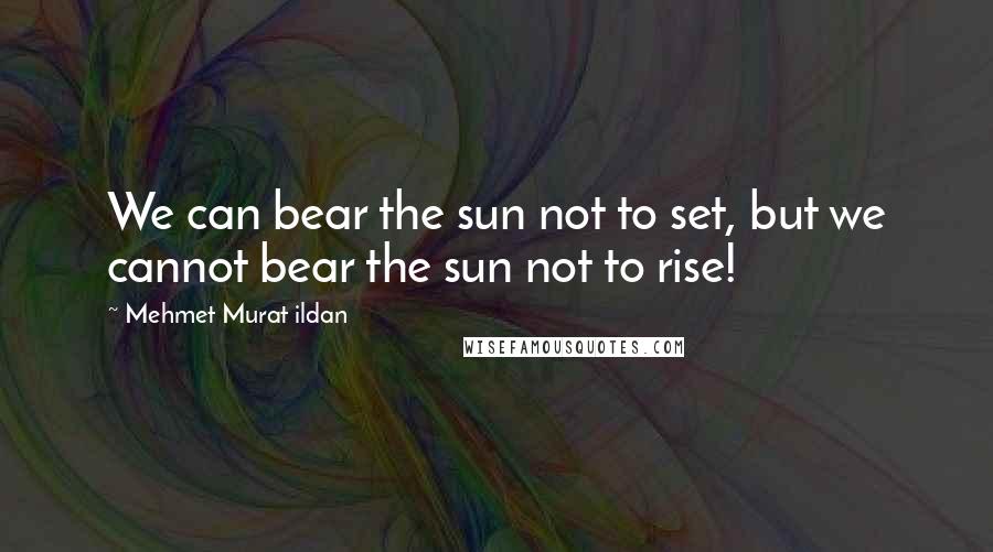 Mehmet Murat Ildan Quotes: We can bear the sun not to set, but we cannot bear the sun not to rise!
