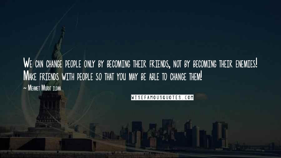 Mehmet Murat Ildan Quotes: We can change people only by becoming their friends, not by becoming their enemies! Make friends with people so that you may be able to change them!