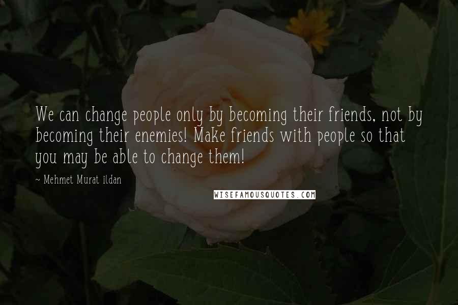 Mehmet Murat Ildan Quotes: We can change people only by becoming their friends, not by becoming their enemies! Make friends with people so that you may be able to change them!
