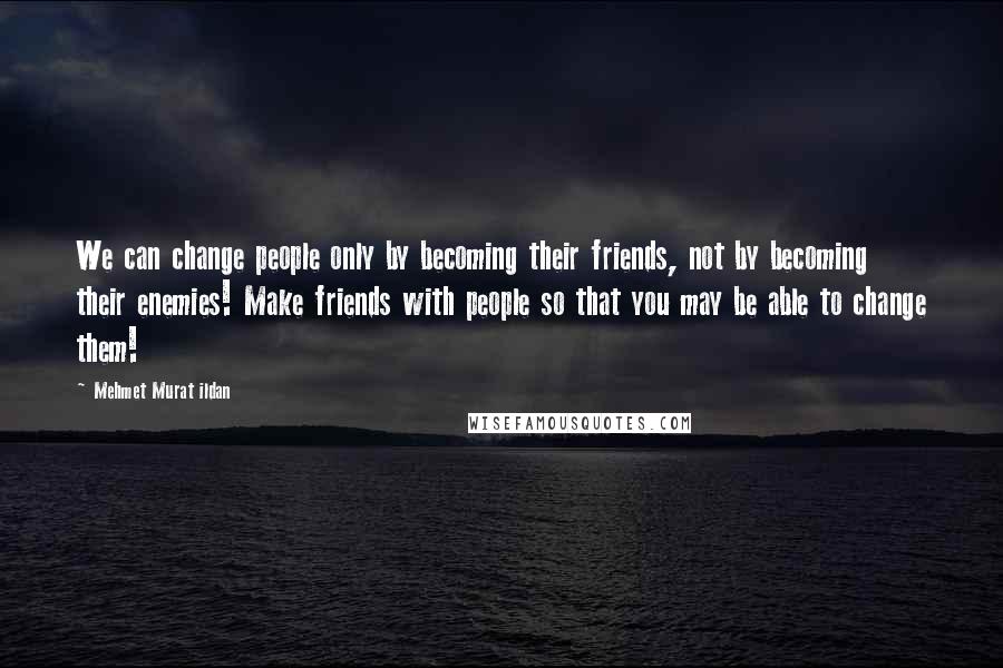 Mehmet Murat Ildan Quotes: We can change people only by becoming their friends, not by becoming their enemies! Make friends with people so that you may be able to change them!