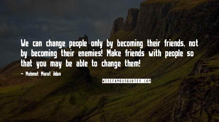 Mehmet Murat Ildan Quotes: We can change people only by becoming their friends, not by becoming their enemies! Make friends with people so that you may be able to change them!