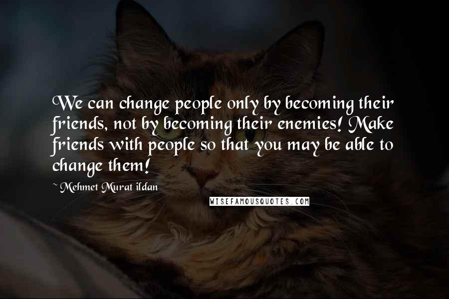 Mehmet Murat Ildan Quotes: We can change people only by becoming their friends, not by becoming their enemies! Make friends with people so that you may be able to change them!